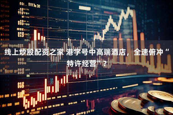 线上炒股配资之家 港字号中高端酒店，全速俯冲“特许经营”？