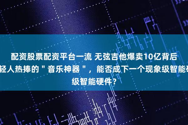 配资股票配资平台一流 无弦吉他爆卖10亿背后：年轻人热捧的＂音乐神器＂，能否成下一个现象级智能硬件？