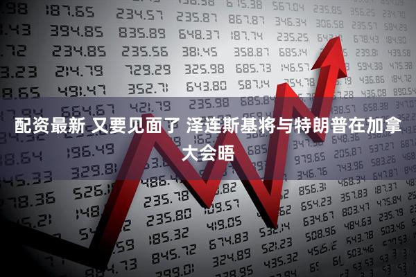 配资最新 又要见面了 泽连斯基将与特朗普在加拿大会晤