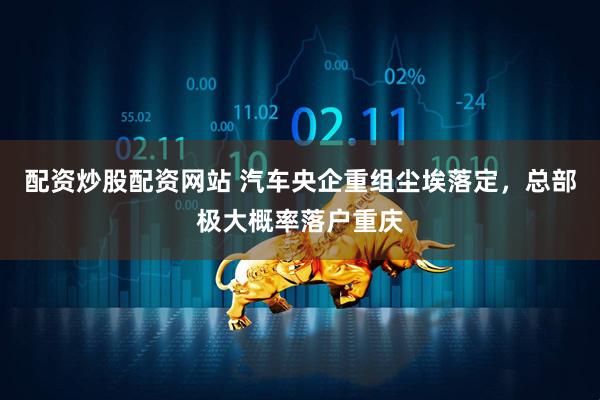 配资炒股配资网站 汽车央企重组尘埃落定，总部极大概率落户重庆