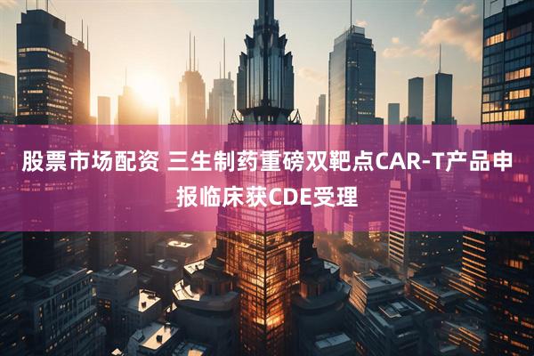 股票市场配资 三生制药重磅双靶点CAR-T产品申报临床获CDE受理