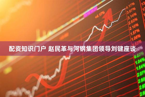 配资知识门户 赵民革与河钢集团领导刘键座谈
