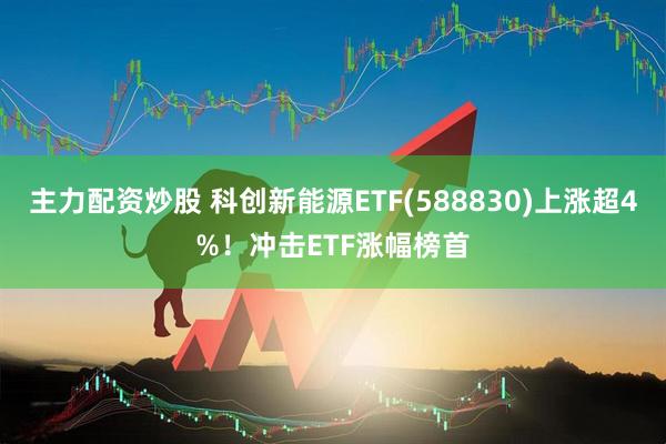 主力配资炒股 科创新能源ETF(588830)上涨超4%！冲击ETF涨幅榜首