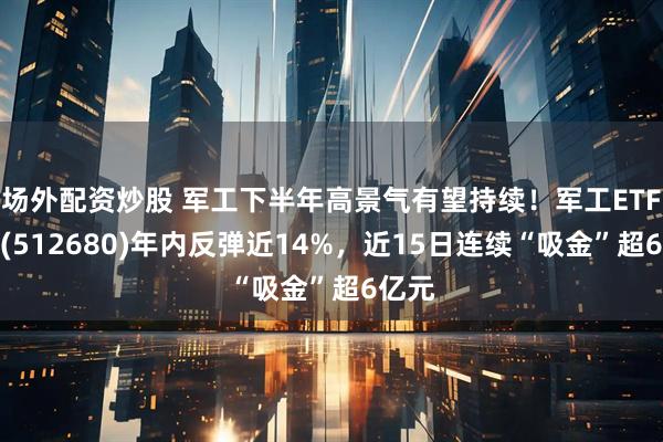 场外配资炒股 军工下半年高景气有望持续！军工ETF龙头(512680)年内反弹近14%，近15日连续“吸金”超6亿元