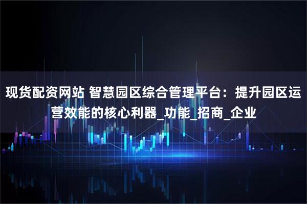 现货配资网站 智慧园区综合管理平台：提升园区运营效能的核心利器_功能_招商_企业