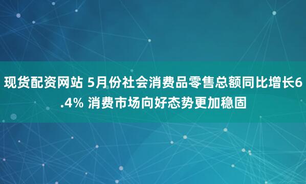 现货配资网站 5月份社会消费品零售总额同比增长6.4% 消费市场向好态势更加稳固