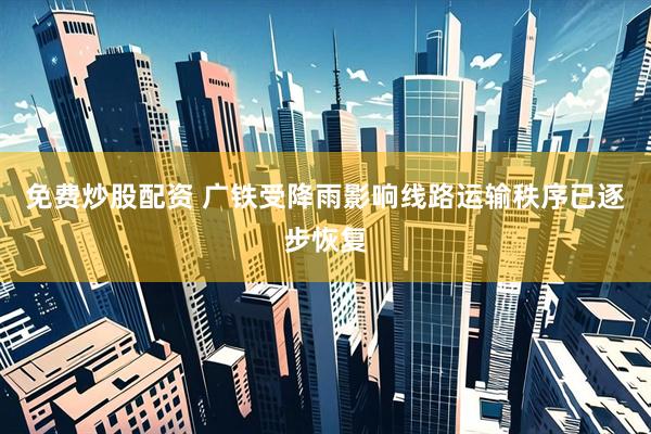免费炒股配资 广铁受降雨影响线路运输秩序已逐步恢复
