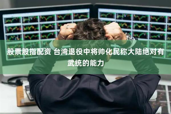 股票股指配资 台湾退役中将帅化民称大陆绝对有武统的能力