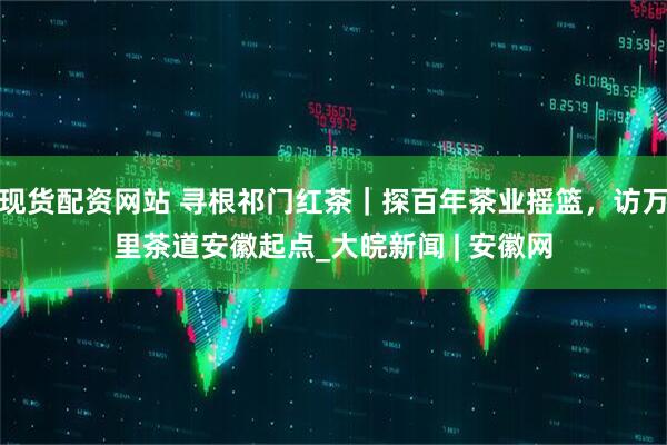 现货配资网站 寻根祁门红茶｜探百年茶业摇篮，访万里茶道安徽起点_大皖新闻 | 安徽网
