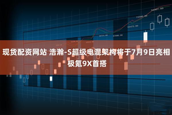 现货配资网站 浩瀚-S超级电混架构将于7月9日亮相 极氪9X首搭