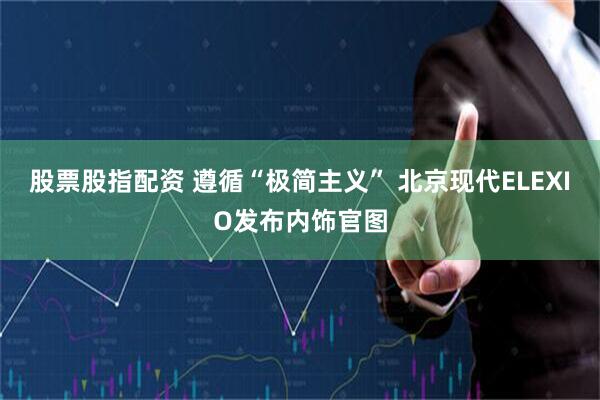 股票股指配资 遵循“极简主义” 北京现代ELEXIO发布内饰官图