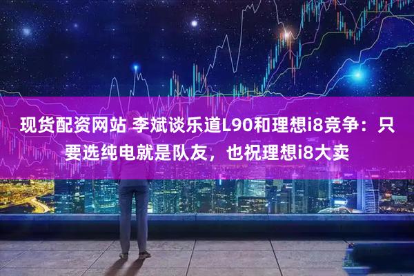 现货配资网站 李斌谈乐道L90和理想i8竞争：只要选纯电就是队友，也祝理想i8大卖