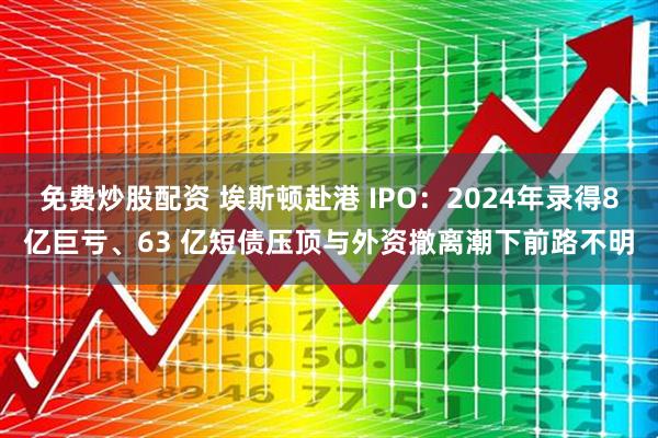 免费炒股配资 埃斯顿赴港 IPO：2024年录得8亿巨亏、63 亿短债压顶与外资撤离潮下前路不明
