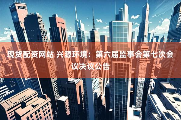 现货配资网站 兴源环境：第六届监事会第七次会议决议公告