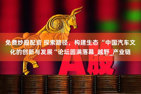 免费炒股配资 探索路径，构建生态 “中国汽车文化的创新与发展“论坛圆满落幕_越野_产业链