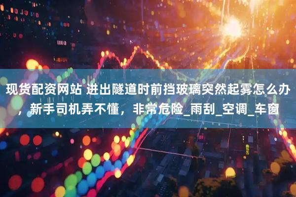 现货配资网站 进出隧道时前挡玻璃突然起雾怎么办，新手司机弄不懂，非常危险_雨刮_空调_车窗