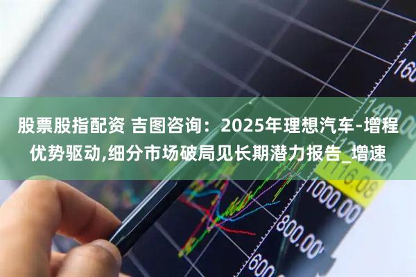 股票股指配资 吉图咨询：2025年理想汽车-增程优势驱动,细分市场破局见长期潜力报告_增速