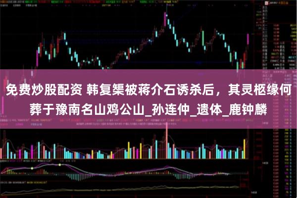 免费炒股配资 韩复榘被蒋介石诱杀后，其灵柩缘何葬于豫南名山鸡公山_孙连仲_遗体_鹿钟麟