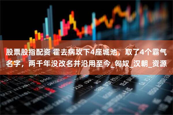 股票股指配资 霍去病攻下4座城池，取了4个霸气名字，两千年没改名并沿用至今_匈奴_汉朝_资源