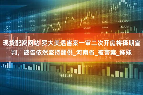 现货配资网站 罗大美遇害案一审二次开庭将择期宣判，被告依然坚持翻供_河南省_被害案_妹妹