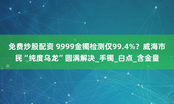 免费炒股配资 9999金镯检测仅99.4%？威海市民“纯度乌龙”圆满解决_手镯_白点_含金量
