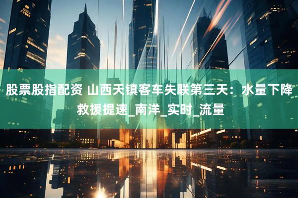 股票股指配资 山西天镇客车失联第三天：水量下降 救援提速_南洋_实时_流量
