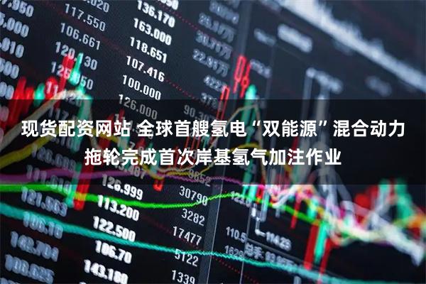 现货配资网站 全球首艘氢电“双能源”混合动力拖轮完成首次岸基氢气加注作业
