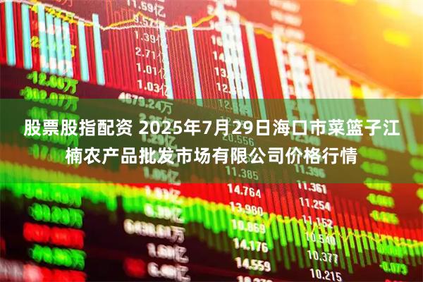 股票股指配资 2025年7月29日海口市菜篮子江楠农产品批发市场有限公司价格行情