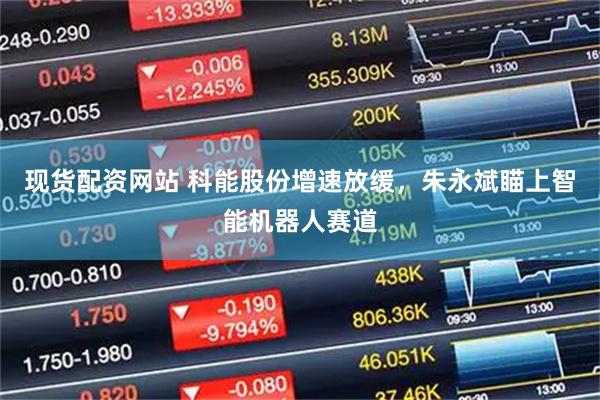 现货配资网站 科能股份增速放缓，朱永斌瞄上智能机器人赛道