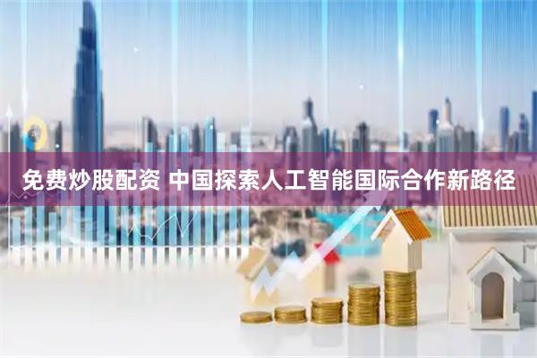 免费炒股配资 中国探索人工智能国际合作新路径