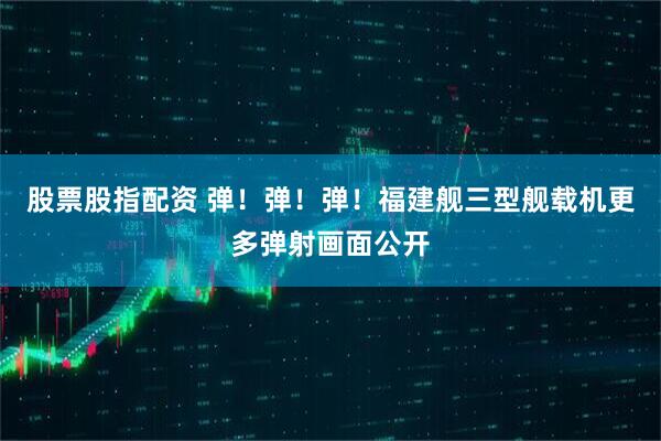 股票股指配资 弹！弹！弹！福建舰三型舰载机更多弹射画面公开