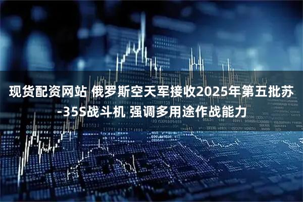 现货配资网站 俄罗斯空天军接收2025年第五批苏-35S战斗机 强调多用途作战能力