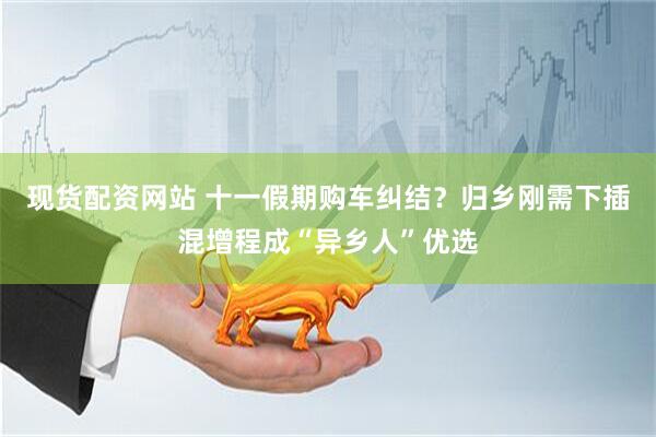 现货配资网站 十一假期购车纠结？归乡刚需下插混增程成“异乡人”优选