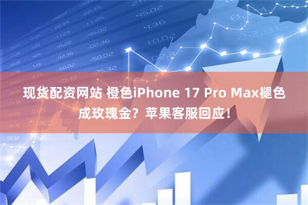 现货配资网站 橙色iPhone 17 Pro Max褪色成玫瑰金？苹果客服回应！