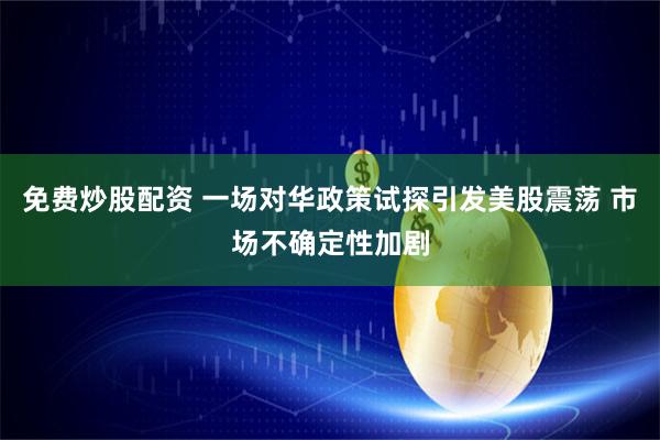 免费炒股配资 一场对华政策试探引发美股震荡 市场不确定性加剧
