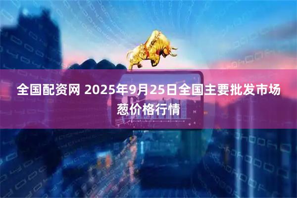 全国配资网 2025年9月25日全国主要批发市场葱价格行情
