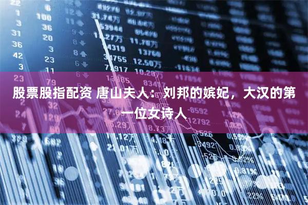 股票股指配资 唐山夫人：刘邦的嫔妃，大汉的第一位女诗人