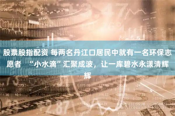 股票股指配资 每两名丹江口居民中就有一名环保志愿者   “小水滴”汇聚成波，让一库碧水永漾清辉