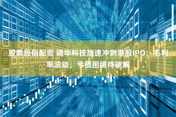 股票股指配资 曦华科技加速冲刺港股IPO：毛利率波动，亏损困境待破解
