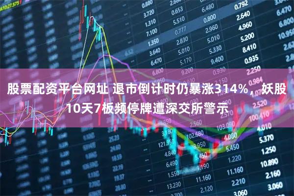 股票配资平台网址 退市倒计时仍暴涨314%,妖股10天7板频停牌遭深交所警示