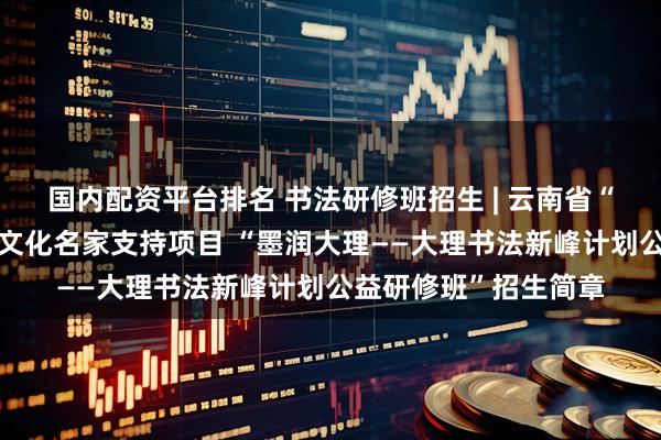 国内配资平台排名 书法研修班招生 | 云南省“兴滇英才支持计划”文化名家支持项目 “墨润大理——大理书法新峰计划公益研修班”招生简章