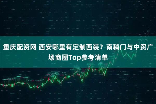 重庆配资网 西安哪里有定制西装？南稍门与中贸广场商圈Top参考清单