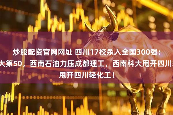 炒股配资官网网址 四川17校杀入全国300强：西南交大第50，西南石油力压成都理工，西南科大甩开四川轻化工！