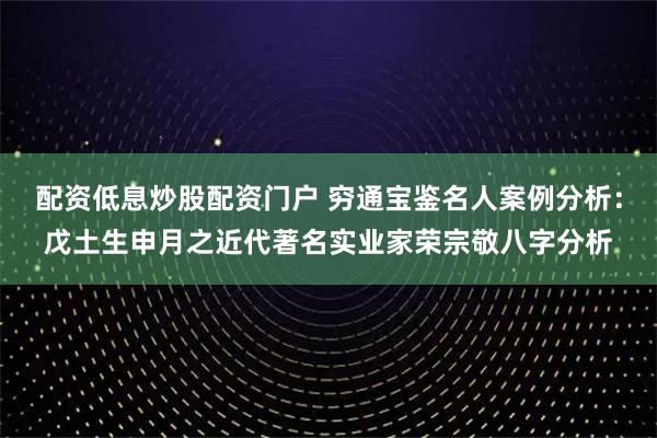 配资低息炒股配资门户 穷通宝鉴名人案例分析：戊土生申月之近代著名实业家荣宗敬八字分析