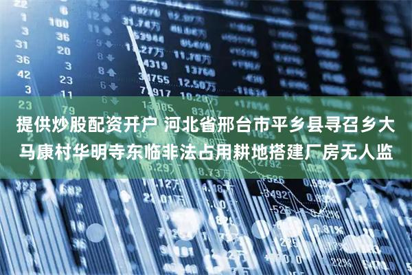 提供炒股配资开户 河北省邢台市平乡县寻召乡大马康村华明寺东临非法占用耕地搭建厂房无人监