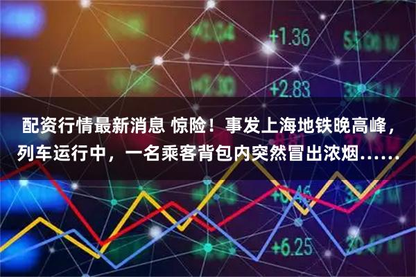 配资行情最新消息 惊险！事发上海地铁晚高峰，列车运行中，一名乘客背包内突然冒出浓烟……