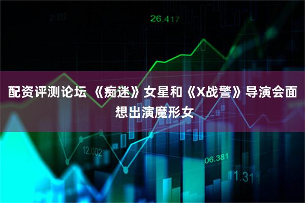配资评测论坛 《痴迷》女星和《X战警》导演会面 想出演魔形女