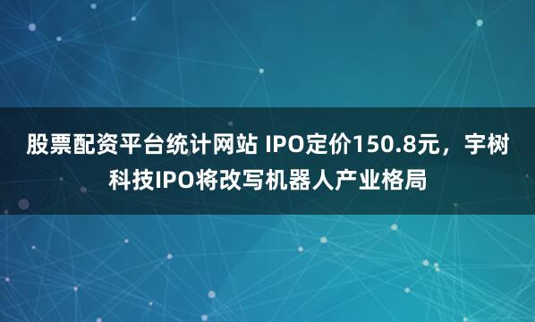 股票配资平台统计网站 IPO定价150.8元，宇树科技IPO将改写机器人产业格局