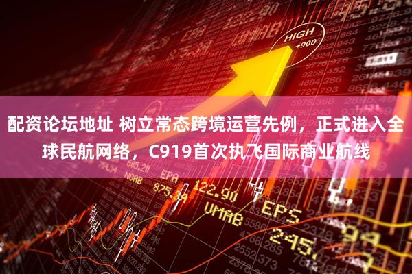 配资论坛地址 树立常态跨境运营先例，正式进入全球民航网络，C919首次执飞国际商业航线