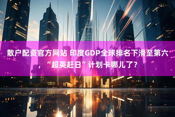 散户配资官方网站 印度GDP全球排名下滑至第六，“超英赶日”计划卡哪儿了？